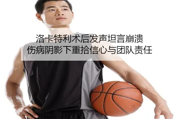 洛卡特利术后发声坦言崩溃 伤病阴影下重拾信心与团队责任